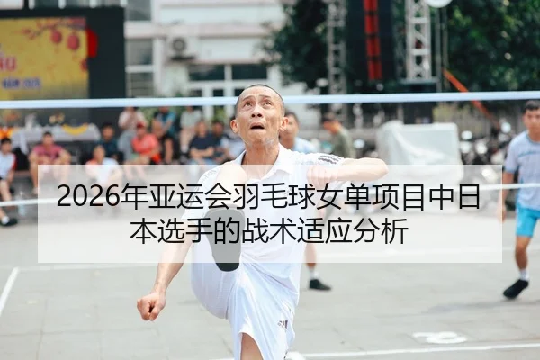 2026年亚运会羽毛球女单项目中日本选手的战术适应分析