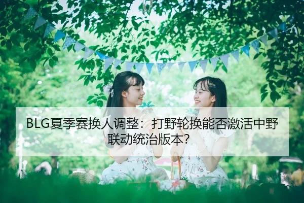 BLG夏季赛换人调整：打野轮换能否激活中野联动统治版本？